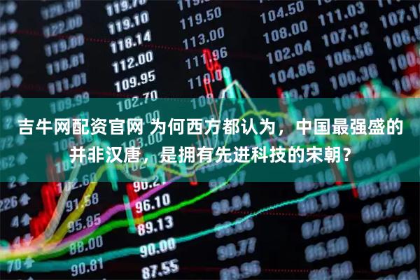 吉牛网配资官网 为何西方都认为，中国最强盛的并非汉唐，是拥有先进科技的宋朝？