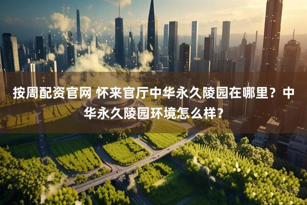 按周配资官网 怀来官厅中华永久陵园在哪里？中华永久陵园环境怎么样？