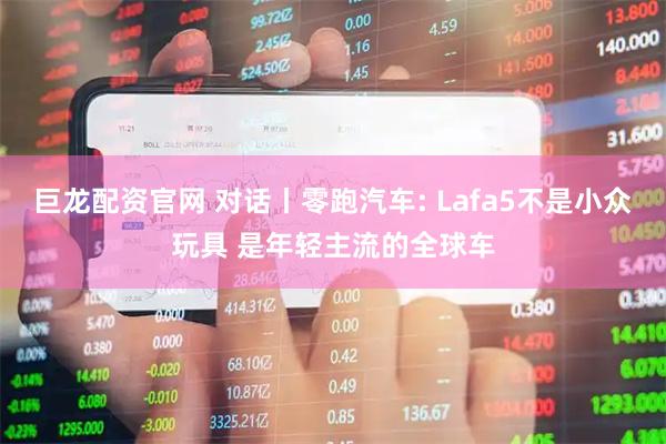 巨龙配资官网 对话丨零跑汽车: Lafa5不是小众玩具 是年轻主流的全球车