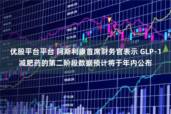 优股平台平台 阿斯利康首席财务官表示 GLP-1减肥药的第二阶段数据预计将于年内公布