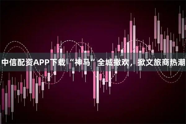 中信配资APP下载 “神马”全城撒欢，掀文旅商热潮