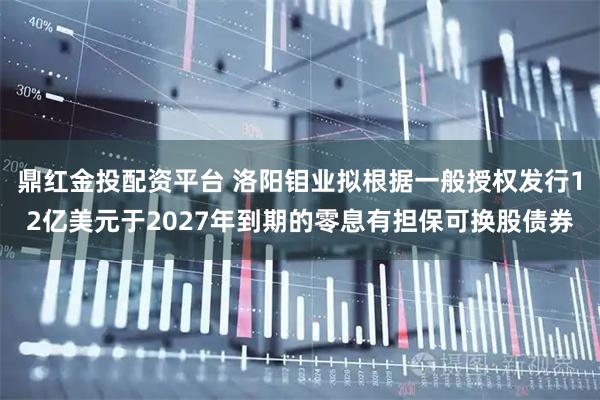 鼎红金投配资平台 洛阳钼业拟根据一般授权发行12亿美元于2027年到期的零息有担保可换股债券
