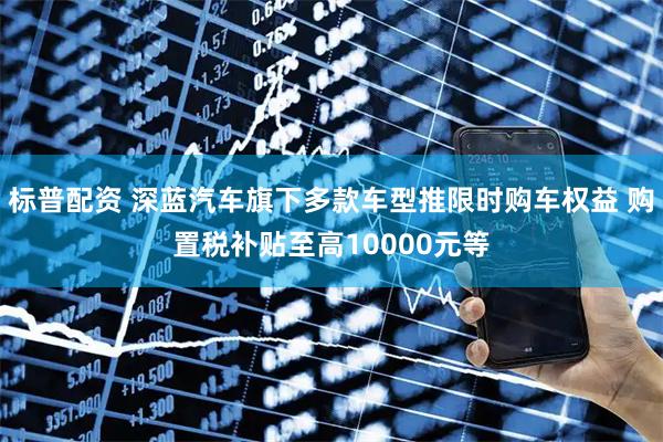 标普配资 深蓝汽车旗下多款车型推限时购车权益 购置税补贴至高10000元等