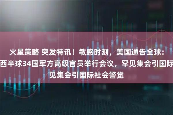 火星策略 突发特讯！敏感时刻，美国通告全球：首次召集西半球34国军方高级官员举行会议，罕见集会引国际社会警觉