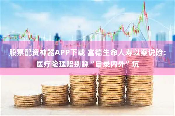 股票配资神器APP下载 富德生命人寿以案说险：医疗险理赔别踩“目录内外”坑