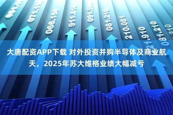 大唐配资APP下载 对外投资并购半导体及商业航天，2025年苏大维格业绩大幅减亏