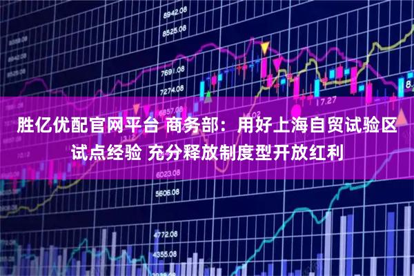 胜亿优配官网平台 商务部：用好上海自贸试验区试点经验 充分释放制度型开放红利