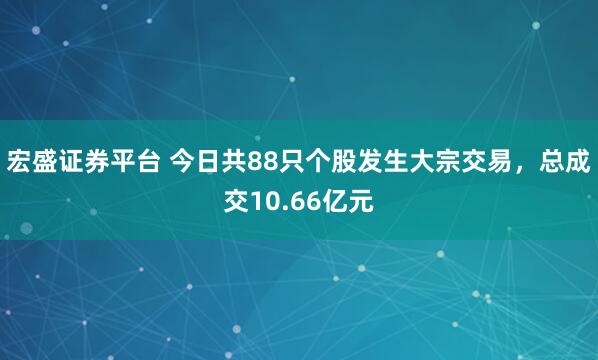 宏盛证券平台 今日共88只个股发生大宗交易，总成交10.66亿元