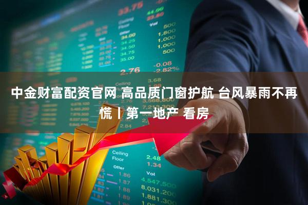 中金财富配资官网 高品质门窗护航 台风暴雨不再慌丨第一地产 看房