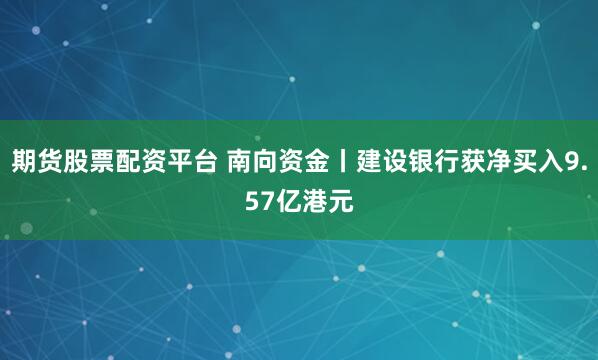 期货股票配资平台 南向资金丨建设银行获净买入9.57亿港元