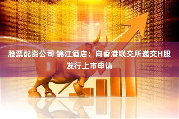 股票配资公司 锦江酒店：向香港联交所递交H股发行上市申请