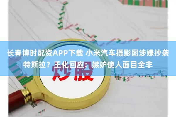 长春博时配资APP下载 小米汽车摄影图涉嫌抄袭特斯拉？王化回应：嫉妒使人面目全非