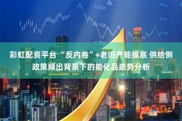 彩虹配资平台 “反内卷”+老旧产能摸底 供给侧政策频出背景下的能化品走势分析