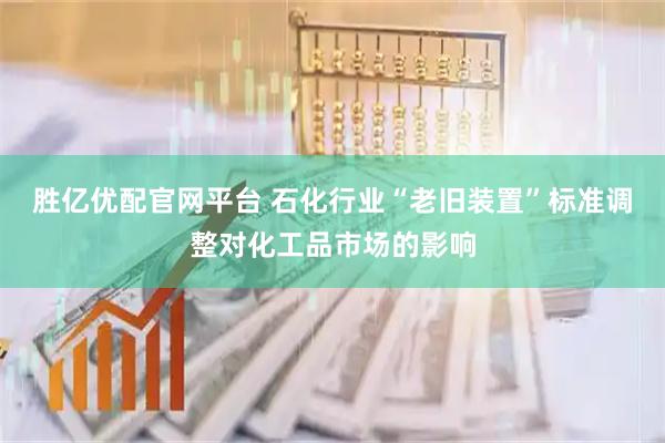 胜亿优配官网平台 石化行业“老旧装置”标准调整对化工品市场的影响