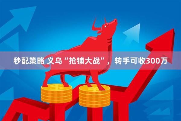 秒配策略 义乌“抢铺大战”，转手可收300万