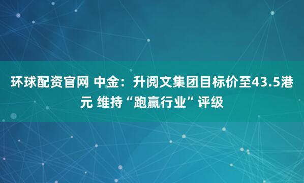 环球配资官网 中金：升阅文集团目标价至43.5港元 维持“跑赢行业”评级