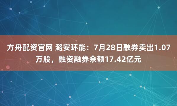 方舟配资官网 潞安环能:7月28日融券卖出1.07万股,融资融券余额17.42亿元
