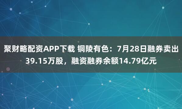 聚财略配资APP下载 铜陵有色：7月28日融券卖出39.15万股，融资融券余额14.79亿元