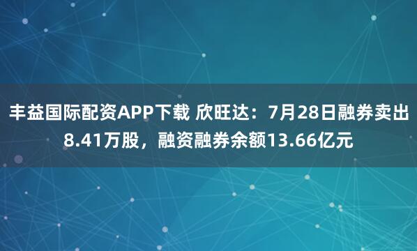 丰益国际配资APP下载 欣旺达：7月28日融券卖出8.41万股，融资融券余额13.66亿元