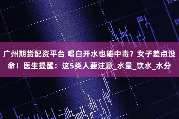广州期货配资平台 喝白开水也能中毒？女子差点没命！医生提醒：这5类人要注意_水量_饮水_水分