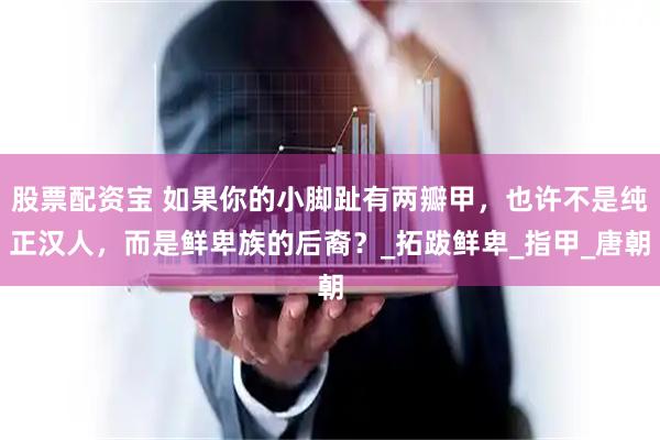 股票配资宝 如果你的小脚趾有两瓣甲，也许不是纯正汉人，而是鲜卑族的后裔？_拓跋鲜卑_指甲_唐朝