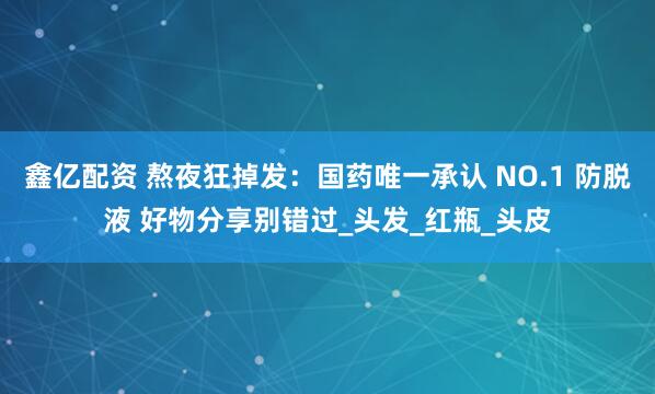 鑫亿配资 熬夜狂掉发:国药唯一承认 NO.1 防脱液 好物分享别错过_头发_红瓶_头皮