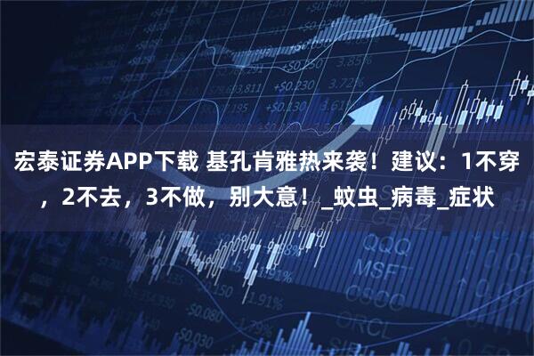 宏泰证券APP下载 基孔肯雅热来袭!建议:1不穿,2不去,3不做,别大意!_蚊虫_病毒_症状