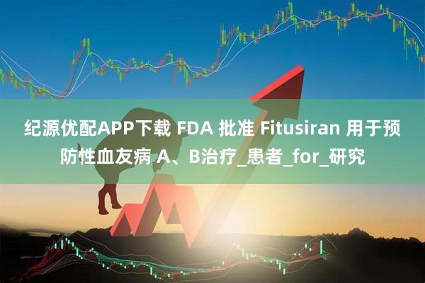 纪源优配APP下载 FDA 批准 Fitusiran 用于预防性血友病 A、B治疗_患者_for_研究