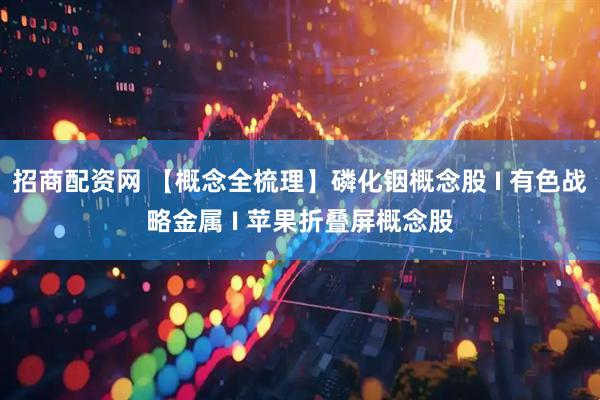 招商配资网 【概念全梳理】磷化铟概念股 I 有色战略金属 I 苹果折叠屏概念股