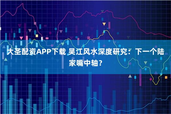 大圣配资APP下载 吴江风水深度研究：下一个陆家嘴中轴？
