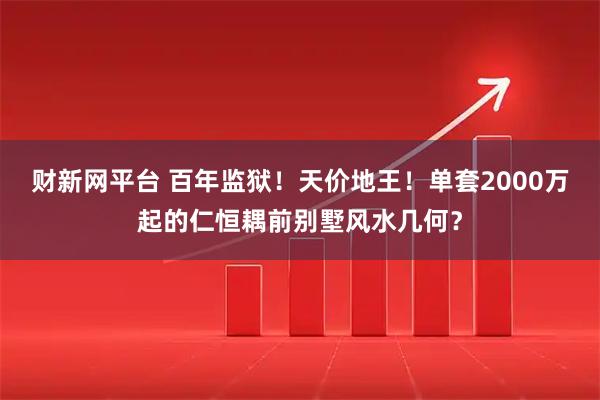 财新网平台 百年监狱！天价地王！单套2000万起的仁恒耦前别墅风水几何？
