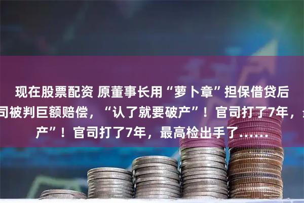 现在股票配资 原董事长用“萝卜章”担保借贷后自杀身亡，A股公司被判巨额赔偿，“认了就要破产”！官司打了7年，最高检出手了……