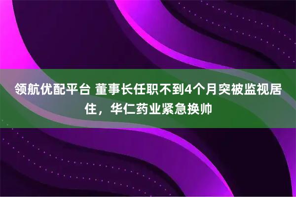 领航优配平台 董事长任职不到4个月突被监视居住，华仁药业紧急换帅