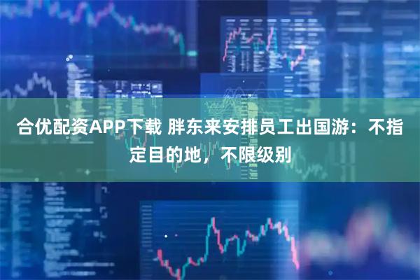 合优配资APP下载 胖东来安排员工出国游：不指定目的地，不限级别
