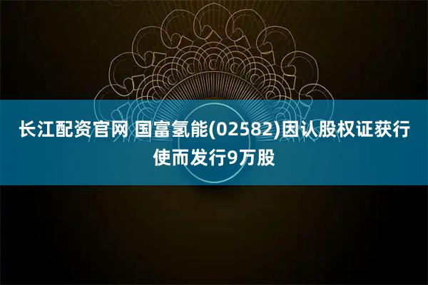 长江配资官网 国富氢能(02582)因认股权证获行使而发行9万股