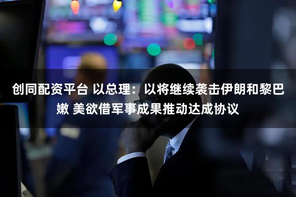 创同配资平台 以总理：以将继续袭击伊朗和黎巴嫩 美欲借军事成果推动达成协议