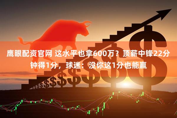 鹰眼配资官网 这水平也拿600万？顶薪中锋22分钟得1分，球迷：没你这1分也能赢