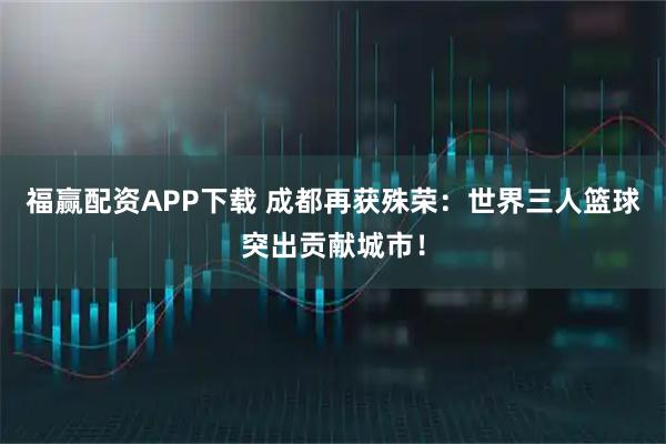 福赢配资APP下载 成都再获殊荣：世界三人篮球突出贡献城市！